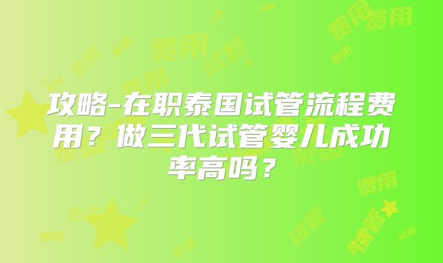 攻略-在职泰国试管流程费用？做三代试管婴儿成功率高吗？
