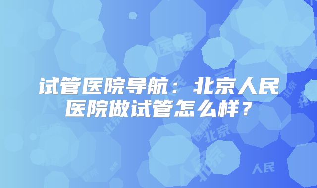 试管医院导航:北京人民医院做试管怎么样?