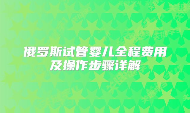 俄罗斯试管婴儿全程费用及操作步骤详解