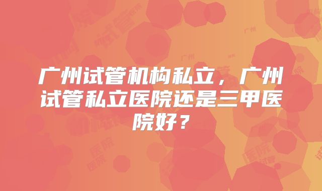 广州试管机构私立，广州试管私立医院还是三甲医院好？