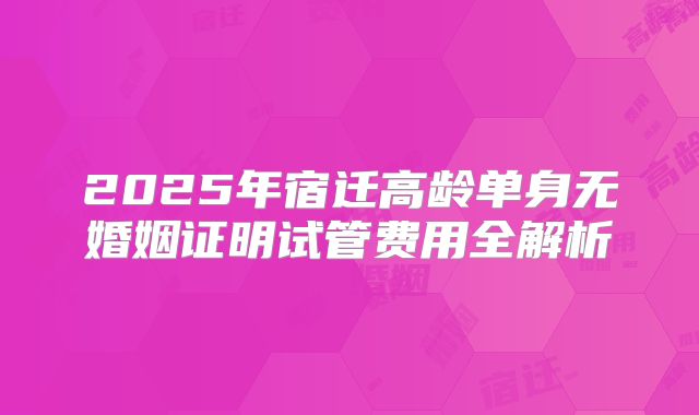 2025年宿迁高龄单身无婚姻证明试管费用全解析