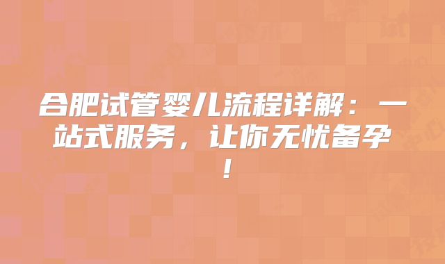 合肥试管婴儿流程详解:一站式服务,让你无忧备孕!