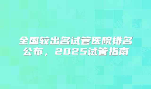 全国较出名试管医院排名公布,2025试管指南