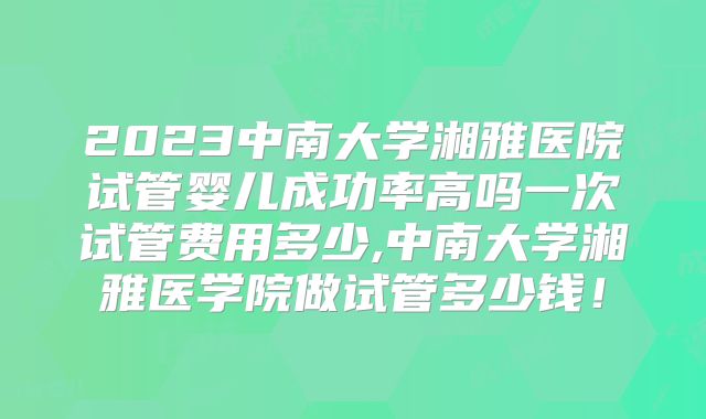 2023中南大学湘雅医院试管婴儿成功率高吗一次试管费用多少,中南大学湘雅医学院做试管多少钱！