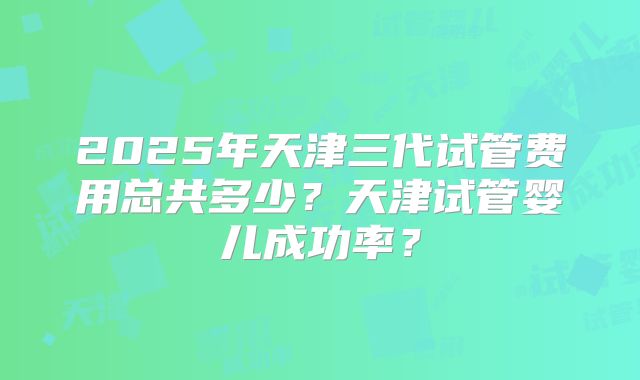 2025年天津三代试管费用总共多少?天津试管婴儿成功率?