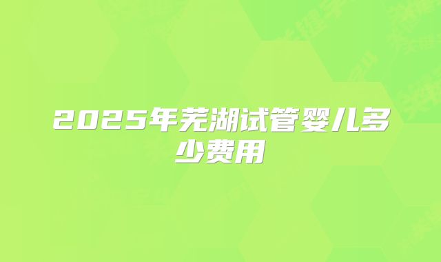 2025年芜湖试管婴儿多少费用