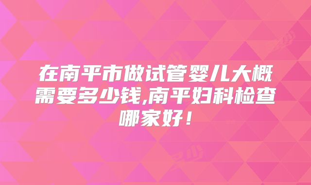 在南平市做试管婴儿大概需要多少钱,南平妇科检查哪家好！