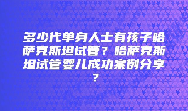 多少代单身人士有孩子哈萨克斯坦试管?哈萨克斯坦试管婴儿成功案例分享?