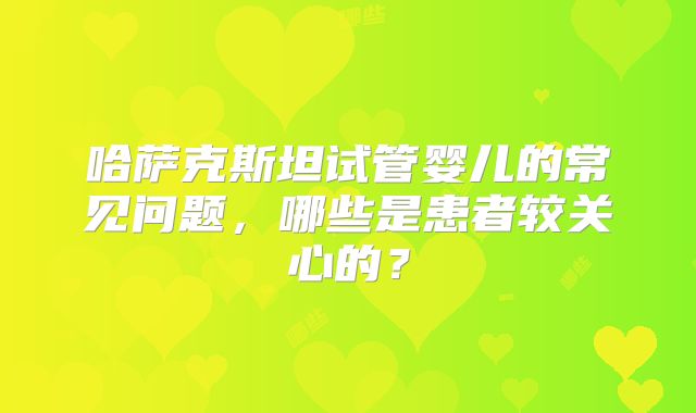 哈萨克斯坦试管婴儿的常见问题，哪些是患者较关心的？
