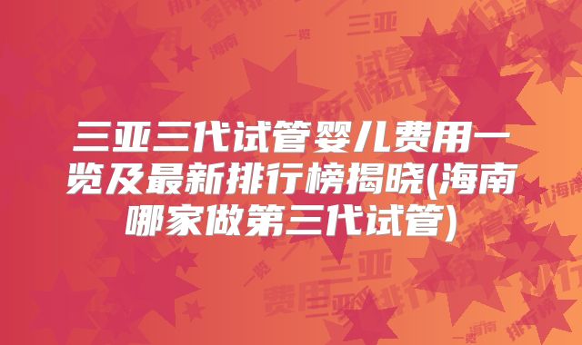 三亚三代试管婴儿费用一览及最新排行榜揭晓(海南哪家做第三代试管)