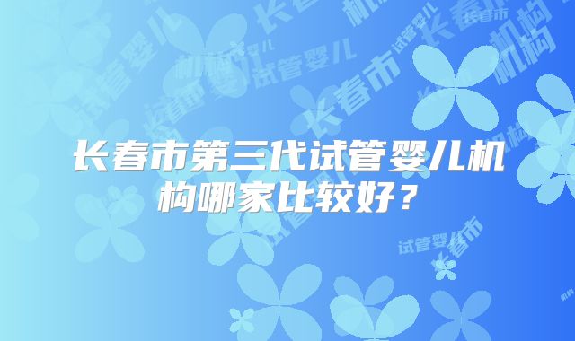 长春市第三代试管婴儿机构哪家比较好？