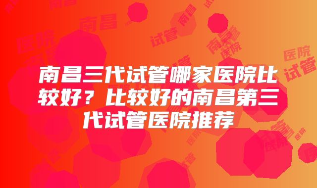 南昌三代试管哪家医院比较好？比较好的南昌第三代试管医院推荐