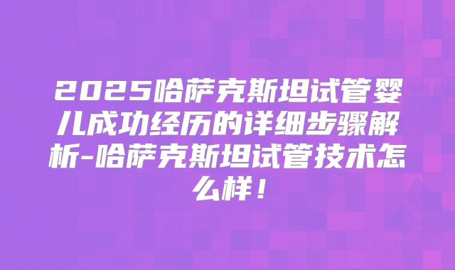 2025哈萨克斯坦试管婴儿成功经历的详细步骤解析-哈萨克斯坦试管技术怎么样!