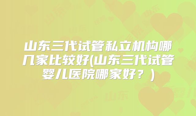山东三代试管私立机构哪几家比较好(山东三代试管婴儿医院哪家好？)