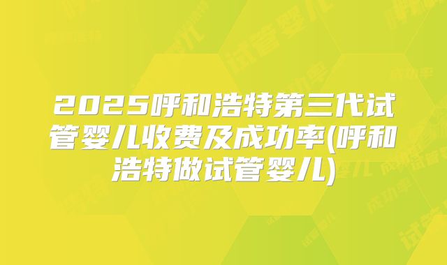 2025呼和浩特第三代试管婴儿收费及成功率(呼和浩特做试管婴儿)