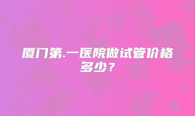 厦门第.一医院做试管价格多少?