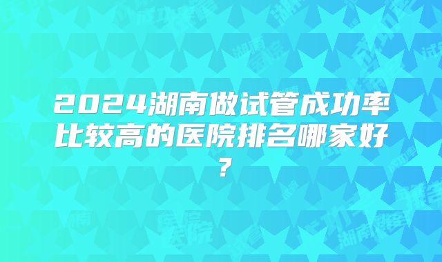 2024湖南做试管成功率比较高的医院排名哪家好？