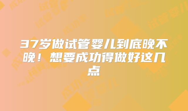 37岁做试管婴儿到底晚不晚！想要成功得做好这几点