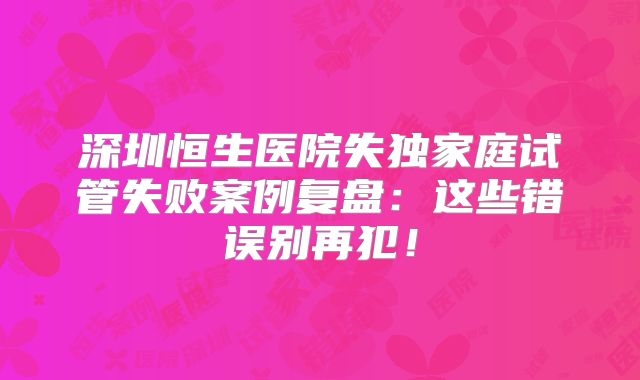 深圳恒生医院失独家庭试管失败案例复盘：这些错误别再犯！