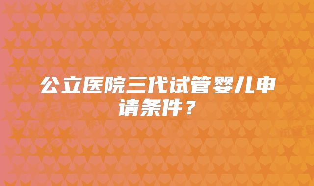 公立医院三代试管婴儿申请条件？