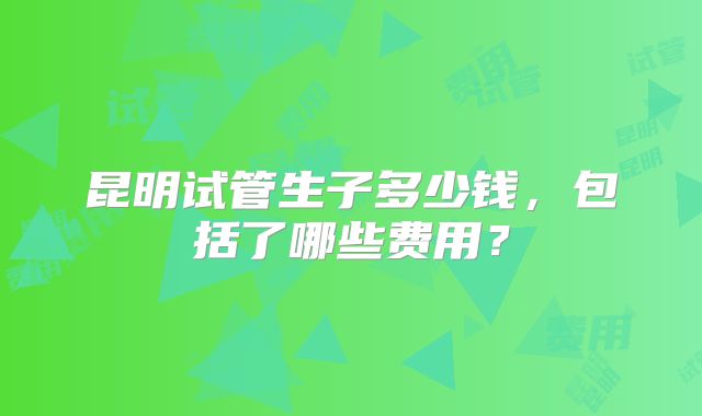 昆明试管生子多少钱，包括了哪些费用？