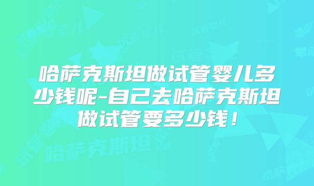 哈萨克斯坦做试管婴儿多少钱呢-自己去哈萨克斯坦做试管要多少钱！