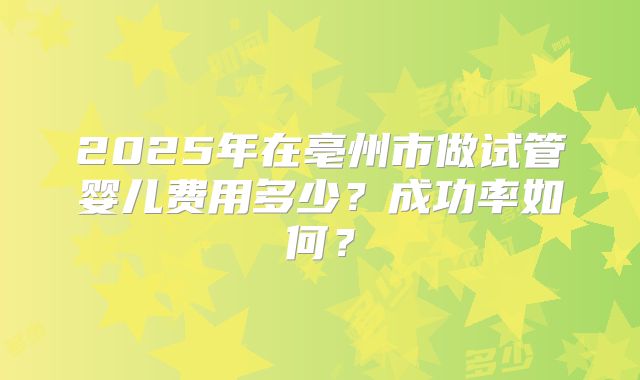 2025年在亳州市做试管婴儿费用多少？成功率如何？