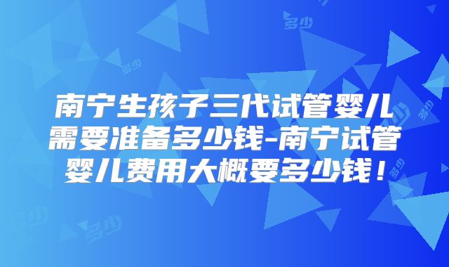 南宁生孩子三代试管婴儿需要准备多少钱-南宁试管婴儿费用大概要多少钱！