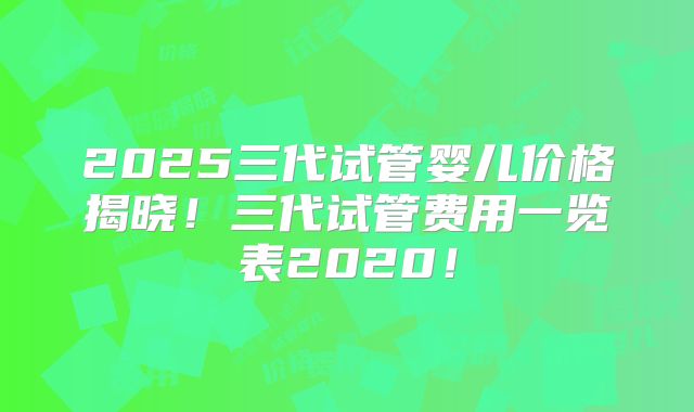 2025三代试管婴儿价格揭晓！三代试管费用一览表2020！