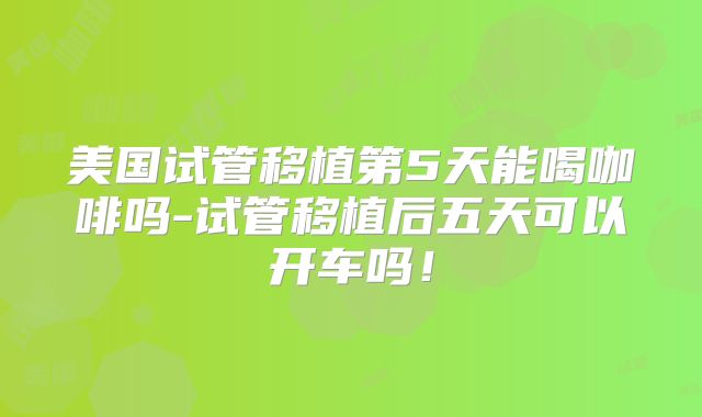 美国试管移植第5天能喝咖啡吗-试管移植后五天可以开车吗！