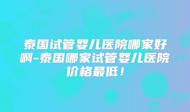 泰国试管婴儿医院哪家好啊-泰国哪家试管婴儿医院价格最低！