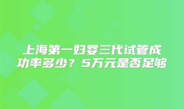 上海第一妇婴三代试管成功率多少？5万元是否足够