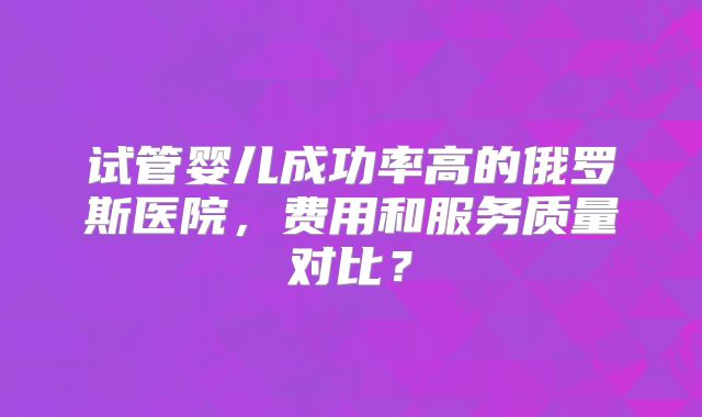 试管婴儿成功率高的俄罗斯医院，费用和服务质量对比？