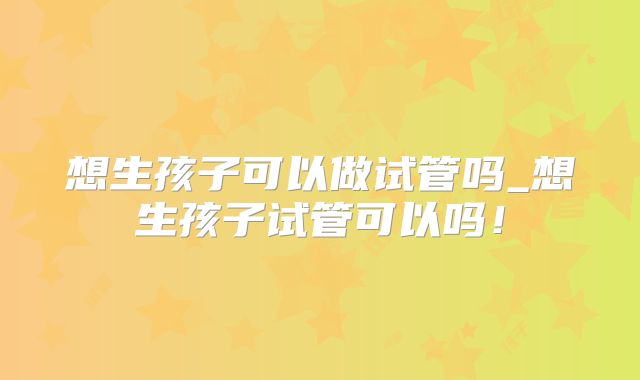 想生孩子可以做试管吗_想生孩子试管可以吗！