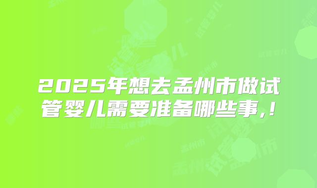 2025年想去孟州市做试管婴儿需要准备哪些事,！