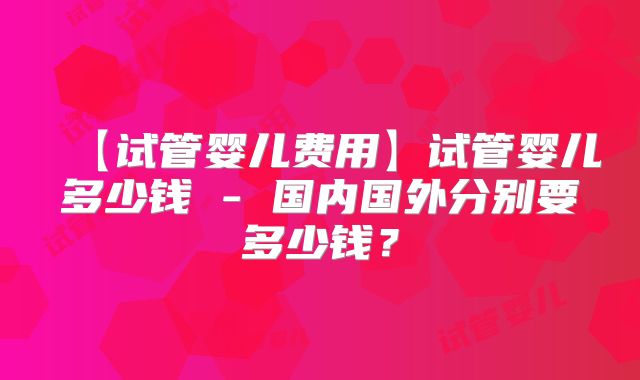 【试管婴儿费用】试管婴儿多少钱 - 国内国外分别要多少钱？