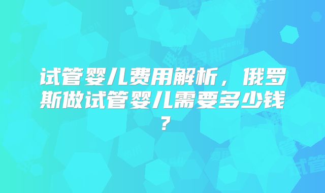 试管婴儿费用解析，俄罗斯做试管婴儿需要多少钱？