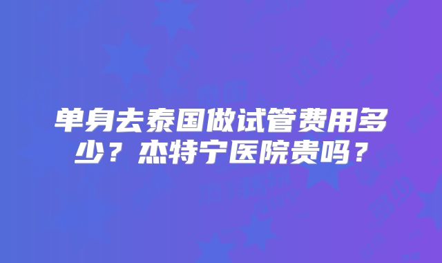 单身去泰国做试管费用多少？杰特宁医院贵吗？