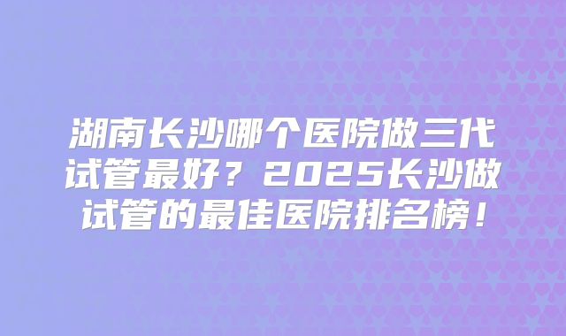 湖南长沙哪个医院做三代试管最好？2025长沙做试管的最佳医院排名榜！