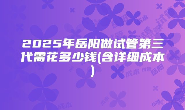 2025年岳阳做试管第三代需花多少钱(含详细成本)