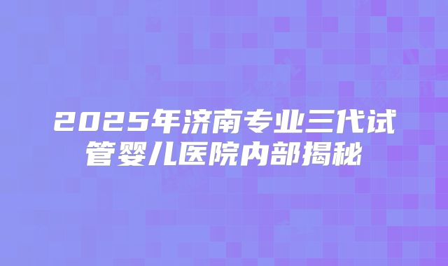 2025年济南专业三代试管婴儿医院内部揭秘