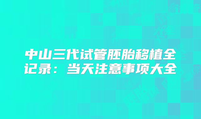 中山三代试管胚胎移植全记录：当天注意事项大全