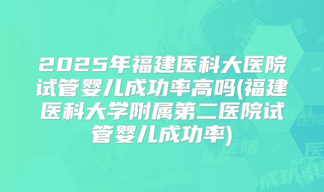 2025年福建医科大医院试管婴儿成功率高吗(福建医科大学附属第二医院试管婴儿成功率)