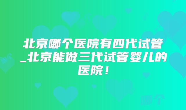 北京哪个医院有四代试管_北京能做三代试管婴儿的医院！