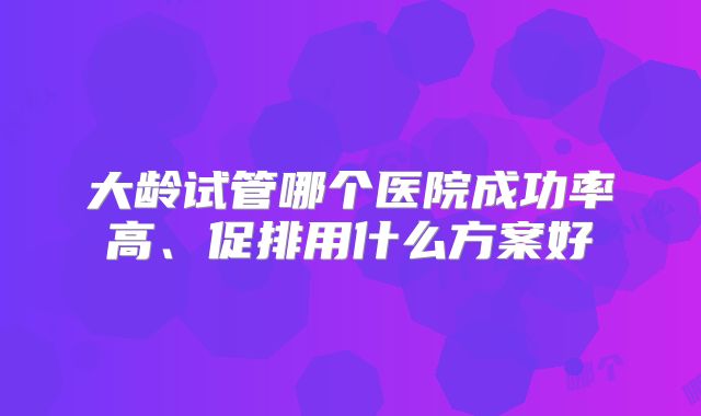 大龄试管哪个医院成功率高、促排用什么方案好