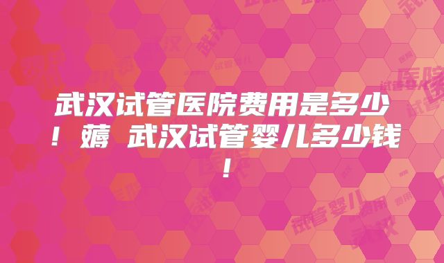 武汉试管医院费用是多少！薅慜武汉试管婴儿多少钱！