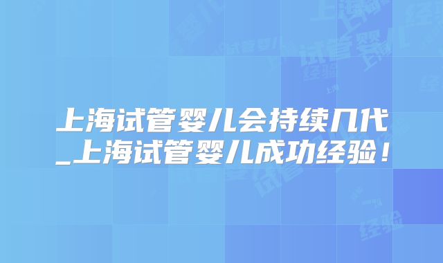 上海试管婴儿会持续几代_上海试管婴儿成功经验!