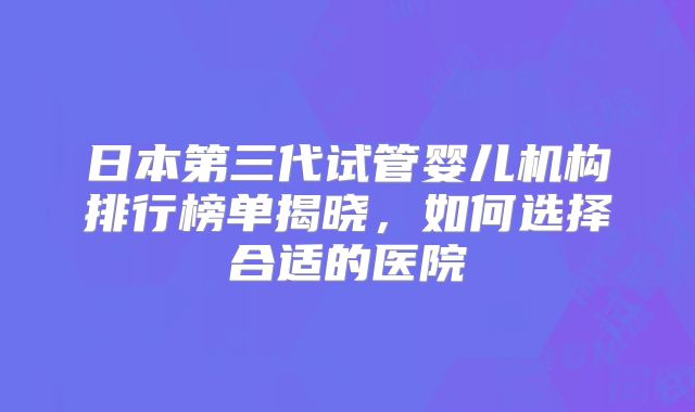 日本第三代试管婴儿机构排行榜单揭晓，如何选择合适的医院