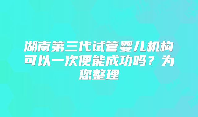 湖南第三代试管婴儿机构可以一次便能成功吗?为您整理