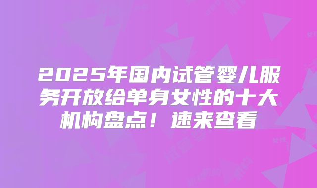 2025年国内试管婴儿服务开放给单身女性的十大机构盘点！速来查看